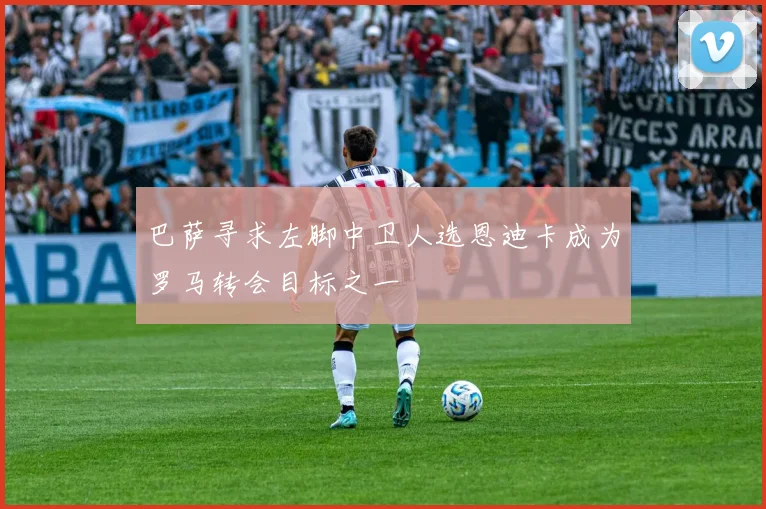巴萨寻求左脚中卫人选恩迪卡成为罗马转会目标之一