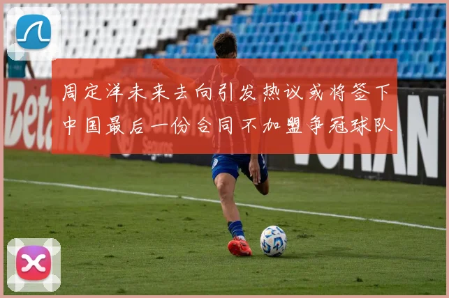 周定洋未来去向引发热议或将签下中国最后一份合同不加盟争冠球队