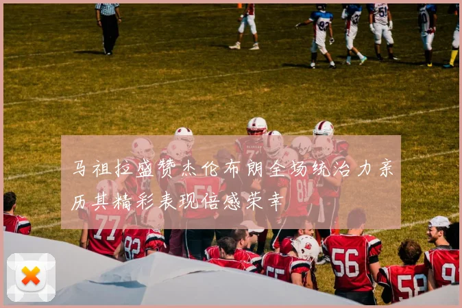 马祖拉盛赞杰伦布朗全场统治力亲历其精彩表现倍感荣幸