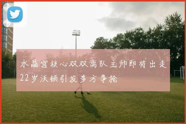 水晶宫核心双双离队主帅即将出走22岁沃顿引发多方争抢