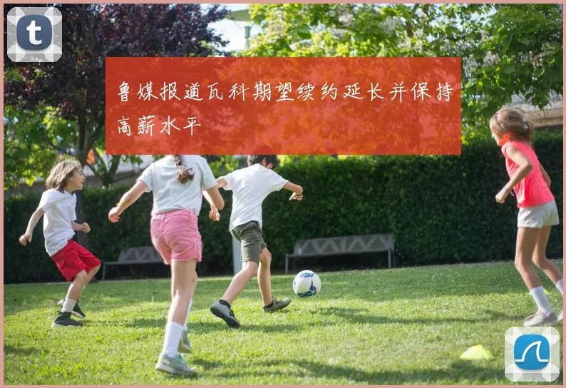 鲁媒报道瓦科期望续约延长并保持高薪水平