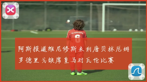 阿斯报道维尼修斯米利唐贝林厄姆罗德里戈缺席皇马对瓦伦比赛