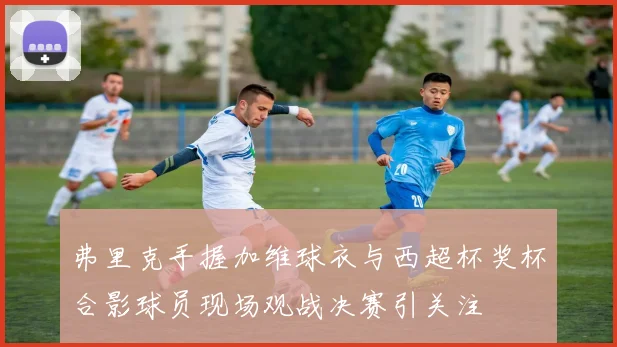 弗里克手握加维球衣与西超杯奖杯合影球员现场观战决赛引关注
