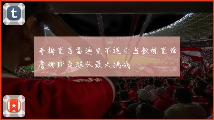 夸梅直言雷迪克不适合当教练直面詹姆斯是球队最大挑战