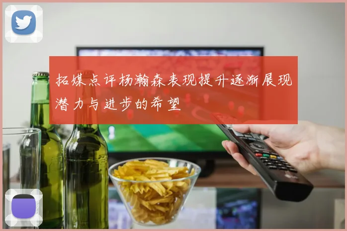 拓媒点评杨瀚森表现提升逐渐展现潜力与进步的希望