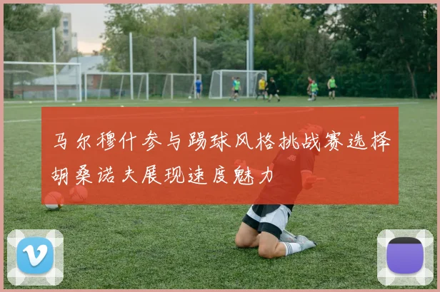 马尔穆什参与踢球风格挑战赛选择胡桑诺夫展现速度魅力