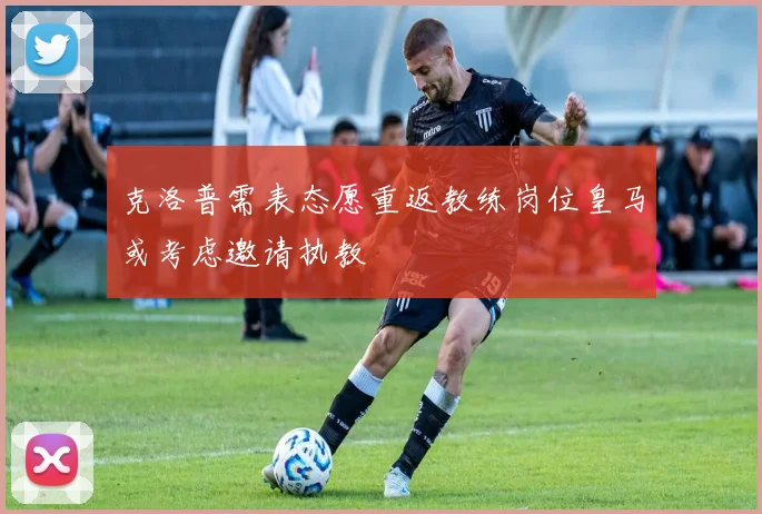 克洛普需表态愿重返教练岗位皇马或考虑邀请执教