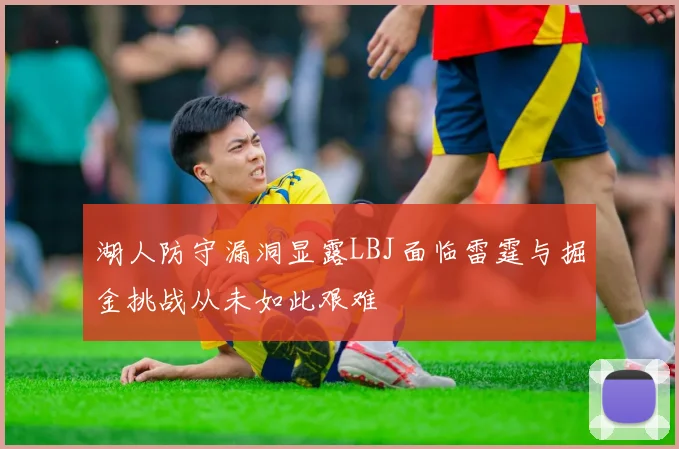 湖人防守漏洞显露LBJ面临雷霆与掘金挑战从未如此艰难