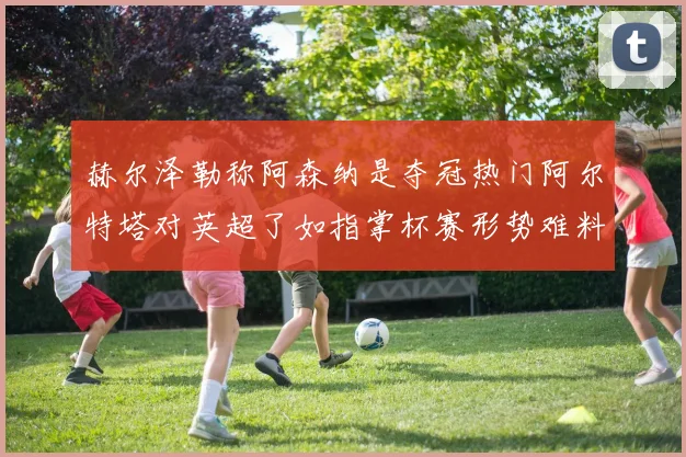 赫尔泽勒称阿森纳是夺冠热门阿尔特塔对英超了如指掌杯赛形势难料