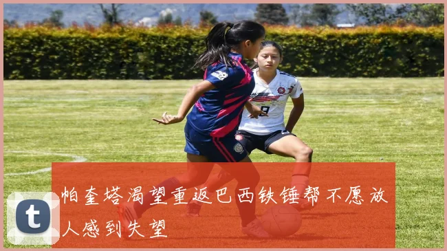 帕奎塔渴望重返巴西铁锤帮不愿放人感到失望