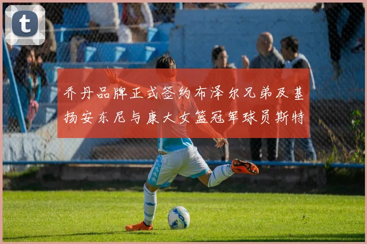 乔丹品牌正式签约布泽尔兄弟及基扬安东尼与康大女篮冠军球员斯特朗