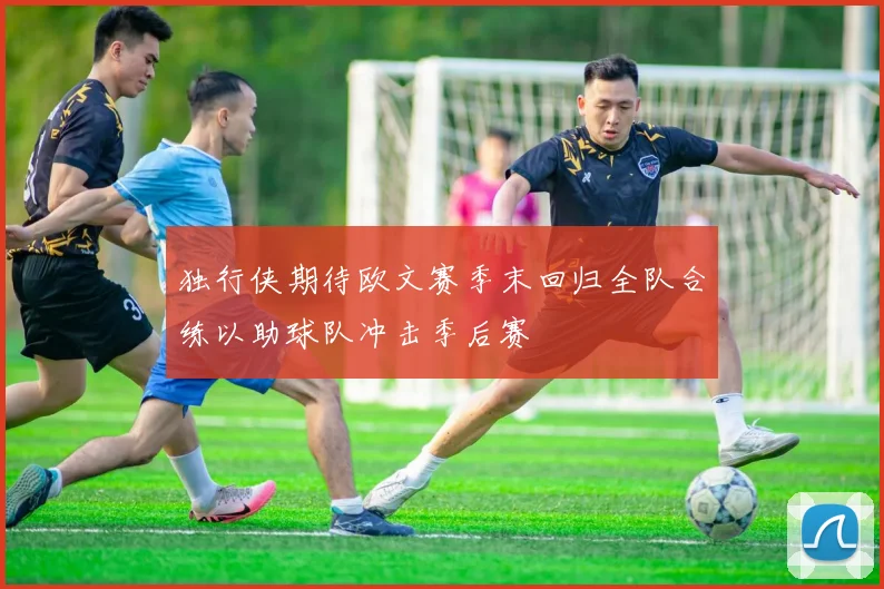 独行侠期待欧文赛季末回归全队合练以助球队冲击季后赛