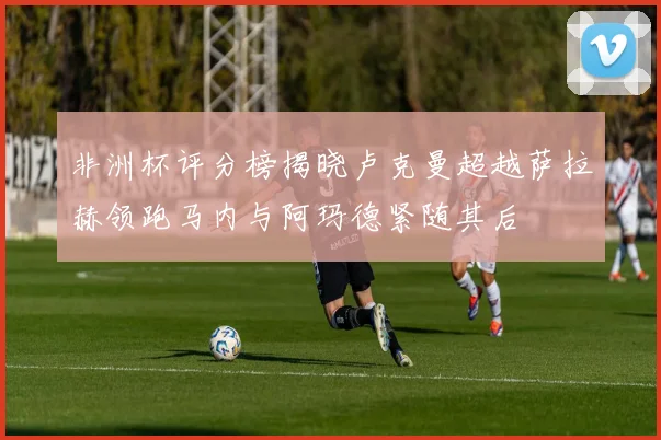 非洲杯评分榜揭晓卢克曼超越萨拉赫领跑马内与阿玛德紧随其后