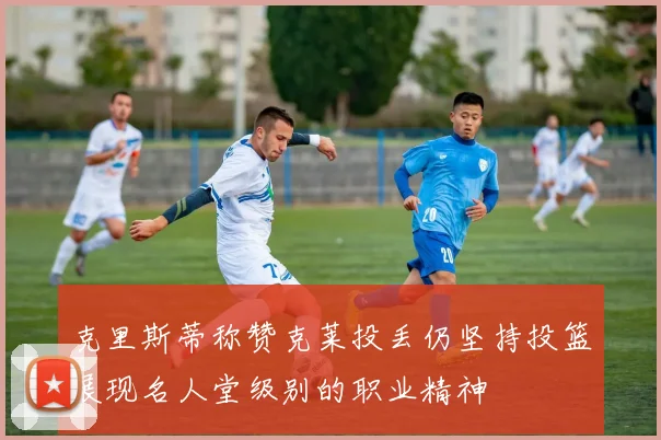 克里斯蒂称赞克莱投丢仍坚持投篮展现名人堂级别的职业精神