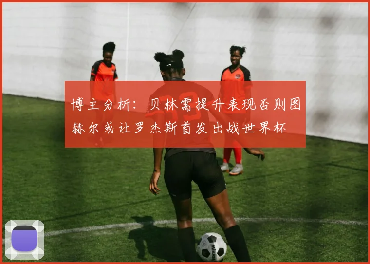 博主分析：贝林需提升表现否则图赫尔或让罗杰斯首发出战世界杯