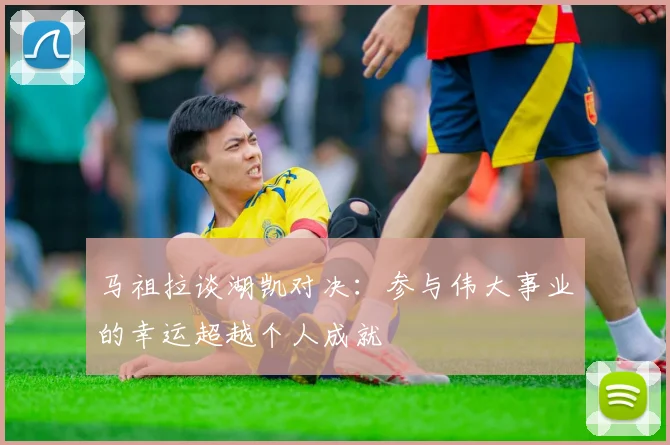 马祖拉谈湖凯对决：参与伟大事业的幸运超越个人成就
