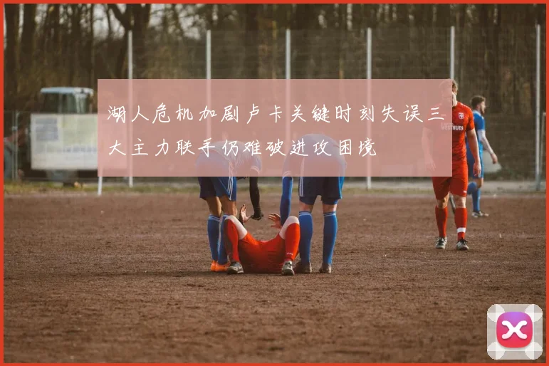 湖人危机加剧卢卡关键时刻失误三大主力联手仍难破进攻困境