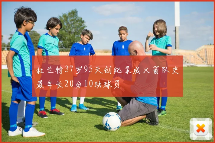 杜兰特37岁95天创纪录成火箭队史最年长20分10助球员