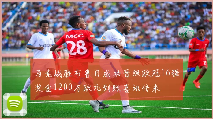 马竞战胜布鲁日成功晋级欧冠16强奖金1200万欧元到账喜讯传来