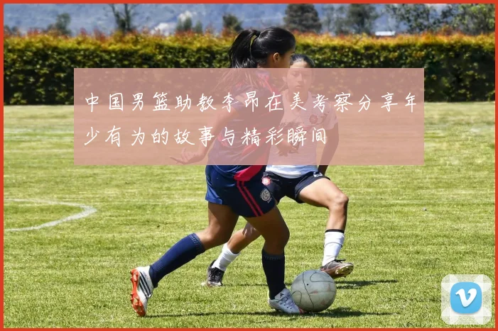 中国男篮助教李昂在美考察分享年少有为的故事与精彩瞬间