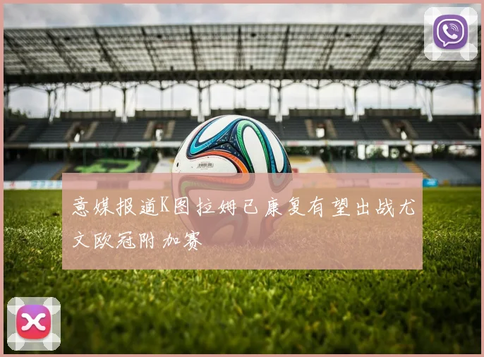 意媒报道K图拉姆已康复有望出战尤文欧冠附加赛