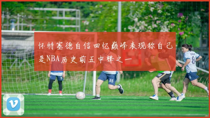 怀特塞德自信回忆巅峰表现称自己是NBA历史前五中锋之一