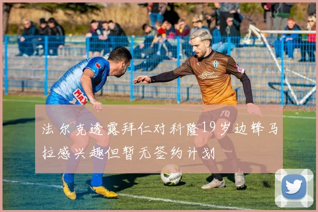 法尔克透露拜仁对科隆19岁边锋马拉感兴趣但暂无签约计划