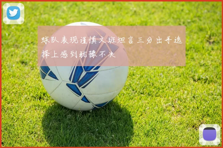 球队表现谨慎文班坦言三分出手选择上感到犹豫不决