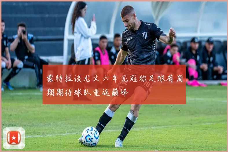 蒙特拉谈尤文六年无冠称足球有周期期待球队重返巅峰