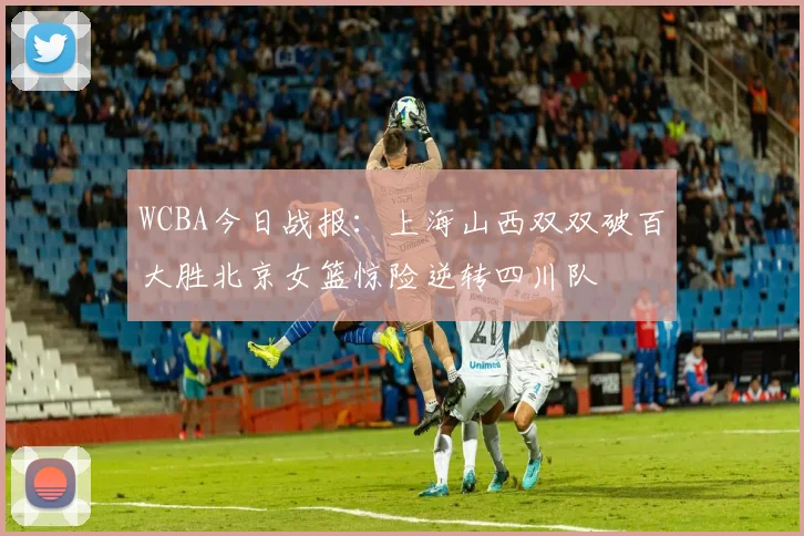 WCBA今日战报：上海山西双双破百大胜北京女篮惊险逆转四川队
