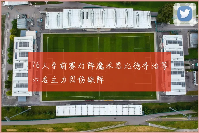 76人季前赛对阵魔术恩比德乔治等六名主力因伤缺阵