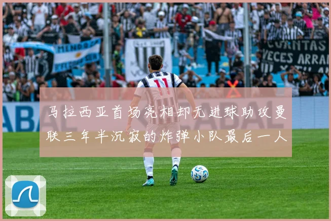 马拉西亚首场亮相却无进球助攻曼联三年半沉寂的炸弹小队最后一人