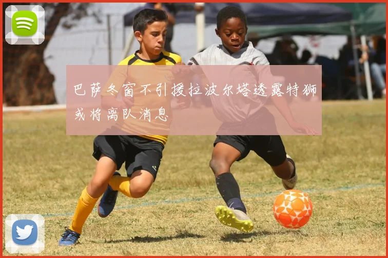 巴萨冬窗不引援拉波尔塔透露特狮或将离队消息