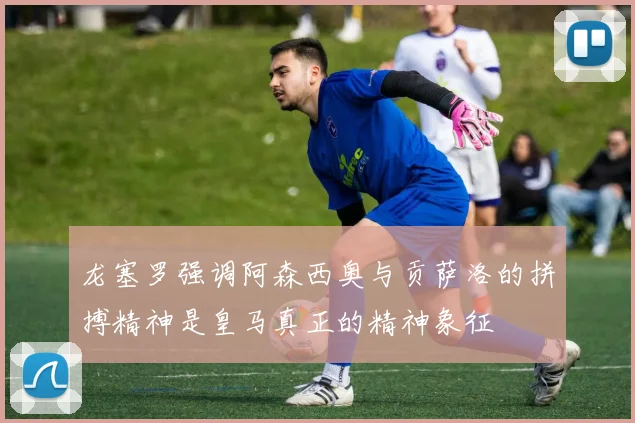 龙塞罗强调阿森西奥与贡萨洛的拼搏精神是皇马真正的精神象征