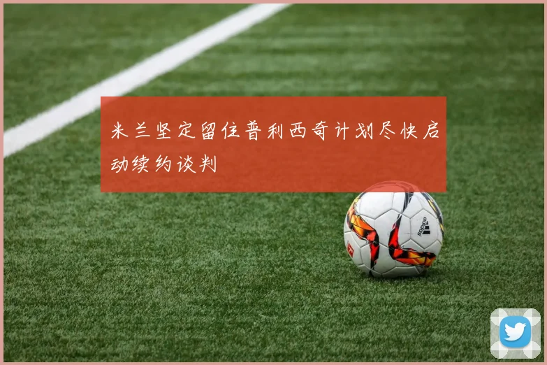米兰坚定留住普利西奇计划尽快启动续约谈判