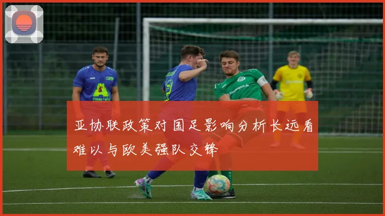 亚协联政策对国足影响分析长远看难以与欧美强队交锋